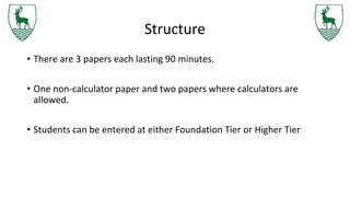Structure
• There are 3 papers each lasting 90 minutes.
• One non-calculator paper and two papers where calculators are
allowed.
• Students can be entered at either Foundation Tier or Higher Tier
 