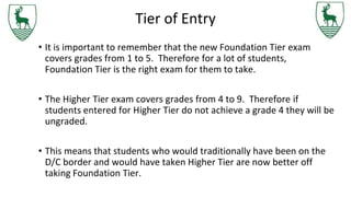 Tier of Entry
• It is important to remember that the new Foundation Tier exam
covers grades from 1 to 5. Therefore for a lot of students,
Foundation Tier is the right exam for them to take.
• The Higher Tier exam covers grades from 4 to 9. Therefore if
students entered for Higher Tier do not achieve a grade 4 they will be
ungraded.
• This means that students who would traditionally have been on the
D/C border and would have taken Higher Tier are now better off
taking Foundation Tier.
 