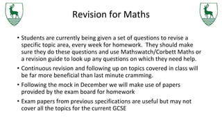 Revision for Maths
• Students are currently being given a set of questions to revise a
specific topic area, every week for homework. They should make
sure they do these questions and use Mathswatch/Corbett Maths or
a revision guide to look up any questions on which they need help.
• Continuous revision and following up on topics covered in class will
be far more beneficial than last minute cramming.
• Following the mock in December we will make use of papers
provided by the exam board for homework
• Exam papers from previous specifications are useful but may not
cover all the topics for the current GCSE
 