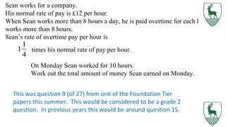 Sean works for a company.
His normal rate of pay is £12 per hour.
When Sean works more than 8 hours a day, he is paid overtime for each hour he
works more than 8 hours.
Sean’s rate of overtime pay per hour is
times his normal rate of pay per hour.
On Monday Sean worked for 10 hours.
Work out the total amount of money Sean earned on Monday.
This was question 9 (of 27) from one of the Foundation Tier
papers this summer. This would be considered to be a grade 2
question. In previous years this would be around question 15.
 
