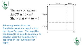 The area of square
ABCD is 10 cm2.
Show that x2 + 6x = 1
This was question 24 on the
Foundation paper and question 4 on
the Higher Tier paper. This would be
considered to be a grade 4 question. In
previous years this would not have
appeared on the Foundation Tier
paper.
 