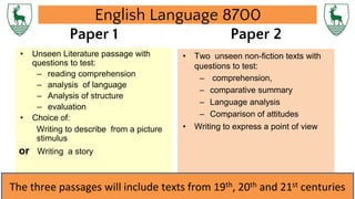 English Language 8700
Paper 1
• Unseen Literature passage with
questions to test:
– reading comprehension
– analysis of language
– Analysis of structure
– evaluation
• Choice of:
Writing to describe from a picture
stimulus
or Writing a story
Paper 2
• Two unseen non-fiction texts with
questions to test:
– comprehension,
– comparative summary
– Language analysis
– Comparison of attitudes
• Writing to express a point of view
The three passages will include texts from 19th, 20th and 21st centuries
 