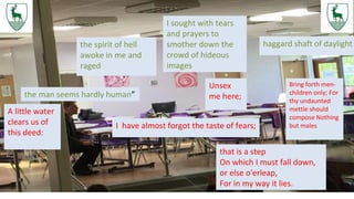 the man seems hardly human”
haggard shaft of daylightthe spirit of hell
awoke in me and
raged
I sought with tears
and prayers to
smother down the
crowd of hideous
images
A little water
clears us of
this deed:
I have almost forgot the taste of fears;
Unsex
me here;
that is a step
On which I must fall down,
or else o'erleap,
For in my way it lies.
Bring forth men-
children only; For
thy undaunted
mettle should
compose Nothing
but males
 
