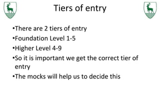 Tiers of entry
•There are 2 tiers of entry
•Foundation Level 1-5
•Higher Level 4-9
•So it is important we get the correct tier of
entry
•The mocks will help us to decide this
 