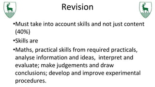 Revision
•Must take into account skills and not just content
(40%)
•Skills are
•Maths, practical skills from required practicals,
analyse information and ideas, interpret and
evaluate; make judgements and draw
conclusions; develop and improve experimental
procedures.
 