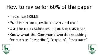 How to revise for 60% of the paper
•= science SKILLS
•Practise exam questions over and over
•Use the mark schemes as tools not as tests
•Know what the Command words are asking
for such as “describe”, “explain”, “evaluate”
 