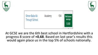 At GCSE we are the 6th best school in Hertfordshire with a
progress 8 score of +0.68. Based on last year’s results this
would again place us in the top 5% of schools nationally.
 