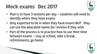 ▶ Plan is to have 3 sessions per day – students will need to
identify where they have exams
▶ Only expected to be in when they have exams BUT they
can use the allocated rooms for revision if they wish
▶ Part of the process is to practice how to use their time
between exams – stay at school, take a break,
refreshments, go home.
Mock exams Dec 2017
 