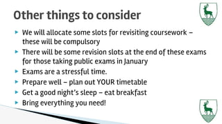 ▶ We will allocate some slots for revisiting coursework –
these will be compulsory
▶ There will be some revision slots at the end of these exams
for those taking public exams in January
▶ Exams are a stressful time.
▶ Prepare well – plan out YOUR timetable
▶ Get a good night’s sleep – eat breakfast
▶ Bring everything you need!
Other things to consider
 