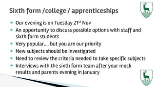 ▶ Our evening is on Tuesday 21st Nov
▶ An opportunity to discuss possible options with staff and
sixth form students
▶ Very popular…. but you are our priority
▶ New subjects should be investigated
▶ Need to review the criteria needed to take specific subjects
▶ Interviews with the sixth form team after your mock
results and parents evening in January
Sixth form /college / apprenticeships
 