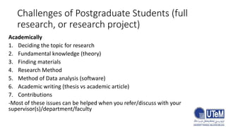 Challenges of Postgraduate Students (full
research, or research project)
Academically
1. Deciding the topic for research
2. Fundamental knowledge (theory)
3. Finding materials
4. Research Method
5. Method of Data analysis (software)
6. Academic writing (thesis vs academic article)
7. Contributions
-Most of these issues can be helped when you refer/discuss with your
supervisor(s)/department/faculty
 