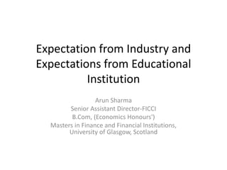 Expectation from Industry and
Expectations from Educational
Institution
Arun Sharma
Senior Assistant Director-FICCI
B.Com, (Economics Honours')
Masters in Finance and Financial Institutions,
University of Glasgow, Scotland
 
