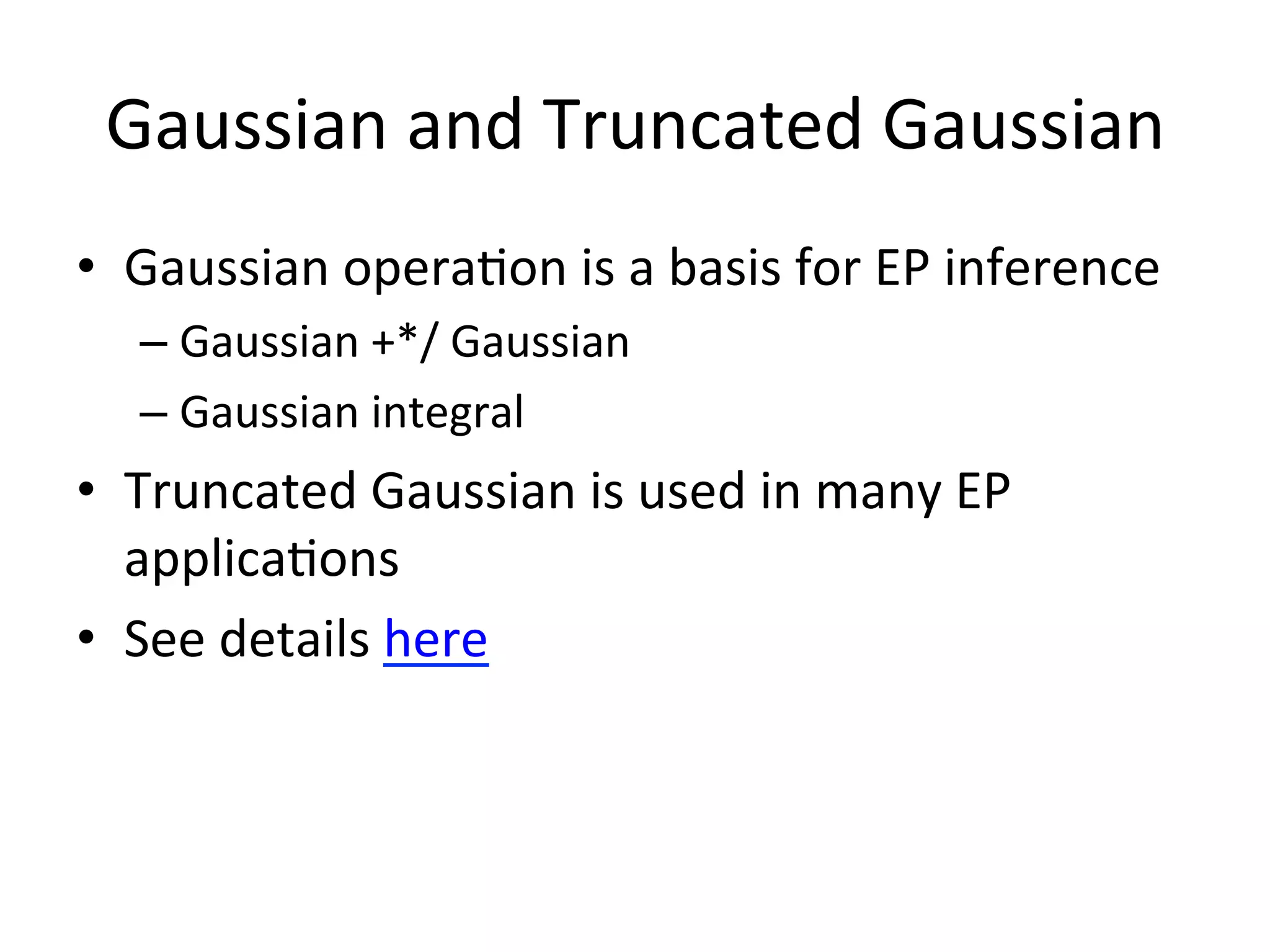 Gaussian	
  and	
  Truncated	
  Gaussian	
  
•  Gaussian	
  opera(on	
  is	
  a	
  basis	
  for	
  EP	
  inference	
  
–  Gaussian	
  +*/	
  Gaussian	
  
–  Gaussian	
  integral	
  

•  Truncated	
  Gaussian	
  is	
  used	
  in	
  many	
  EP	
  
applica(ons	
  
•  See	
  details	
  here	
  

 