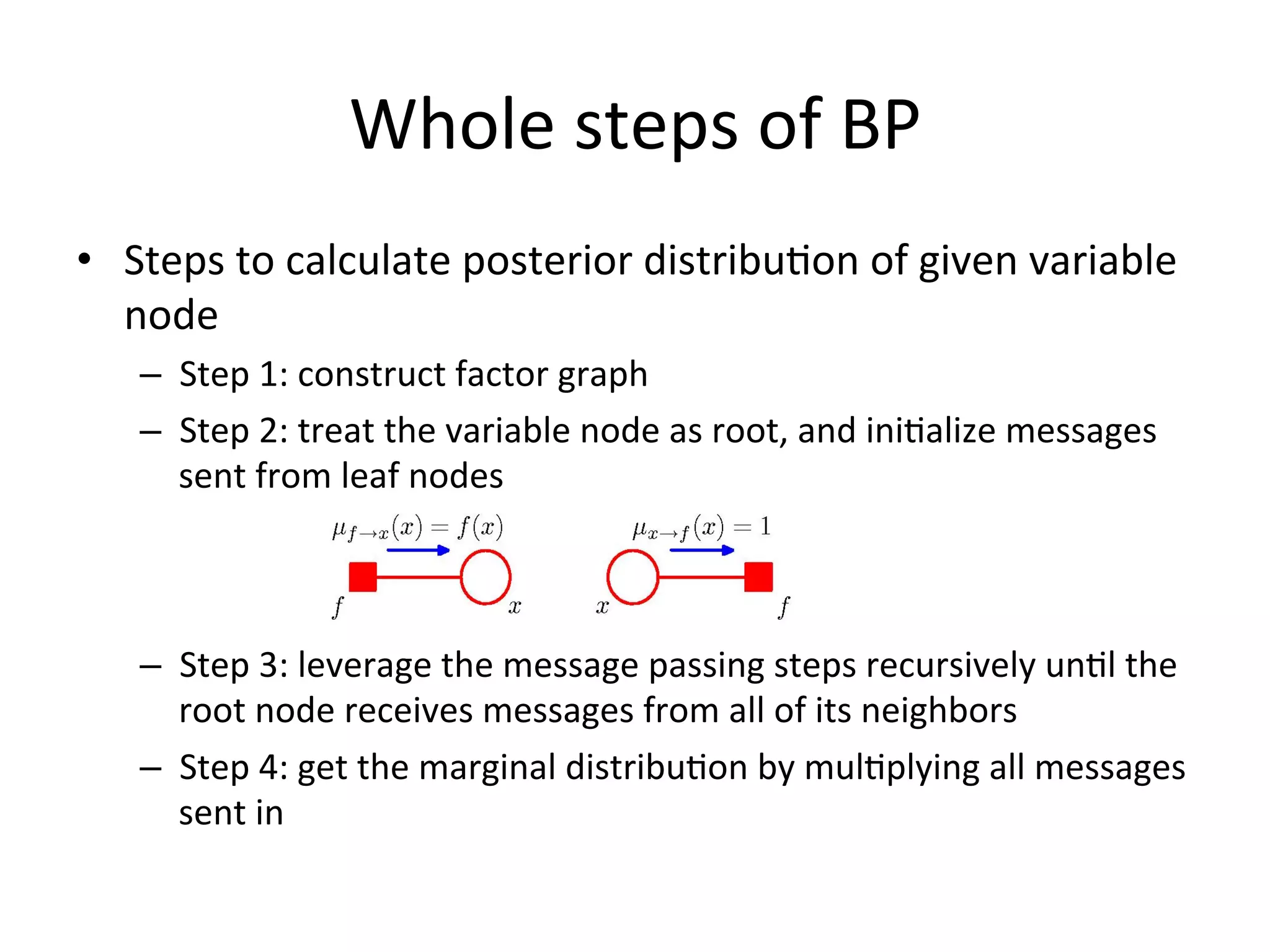 Whole	
  steps	
  of	
  BP	
  
•  Steps	
  to	
  calculate	
  posterior	
  distribu(on	
  of	
  given	
  variable	
  
node	
  
–  Step	
  1:	
  construct	
  factor	
  graph	
  
–  Step	
  2:	
  treat	
  the	
  variable	
  node	
  as	
  root,	
  and	
  ini(alize	
  messages	
  
sent	
  from	
  leaf	
  nodes	
  

–  Step	
  3:	
  leverage	
  the	
  message	
  passing	
  steps	
  recursively	
  un(l	
  the	
  
root	
  node	
  receives	
  messages	
  from	
  all	
  of	
  its	
  neighbors	
  
–  Step	
  4:	
  get	
  the	
  marginal	
  distribu(on	
  by	
  mul(plying	
  all	
  messages	
  
sent	
  in	
  
Note:	
  the	
  ﬁgures	
  are	
  from	
  book	
  ‘PaMern	
  recogniFon	
  and	
  machine	
  learning’	
  

 