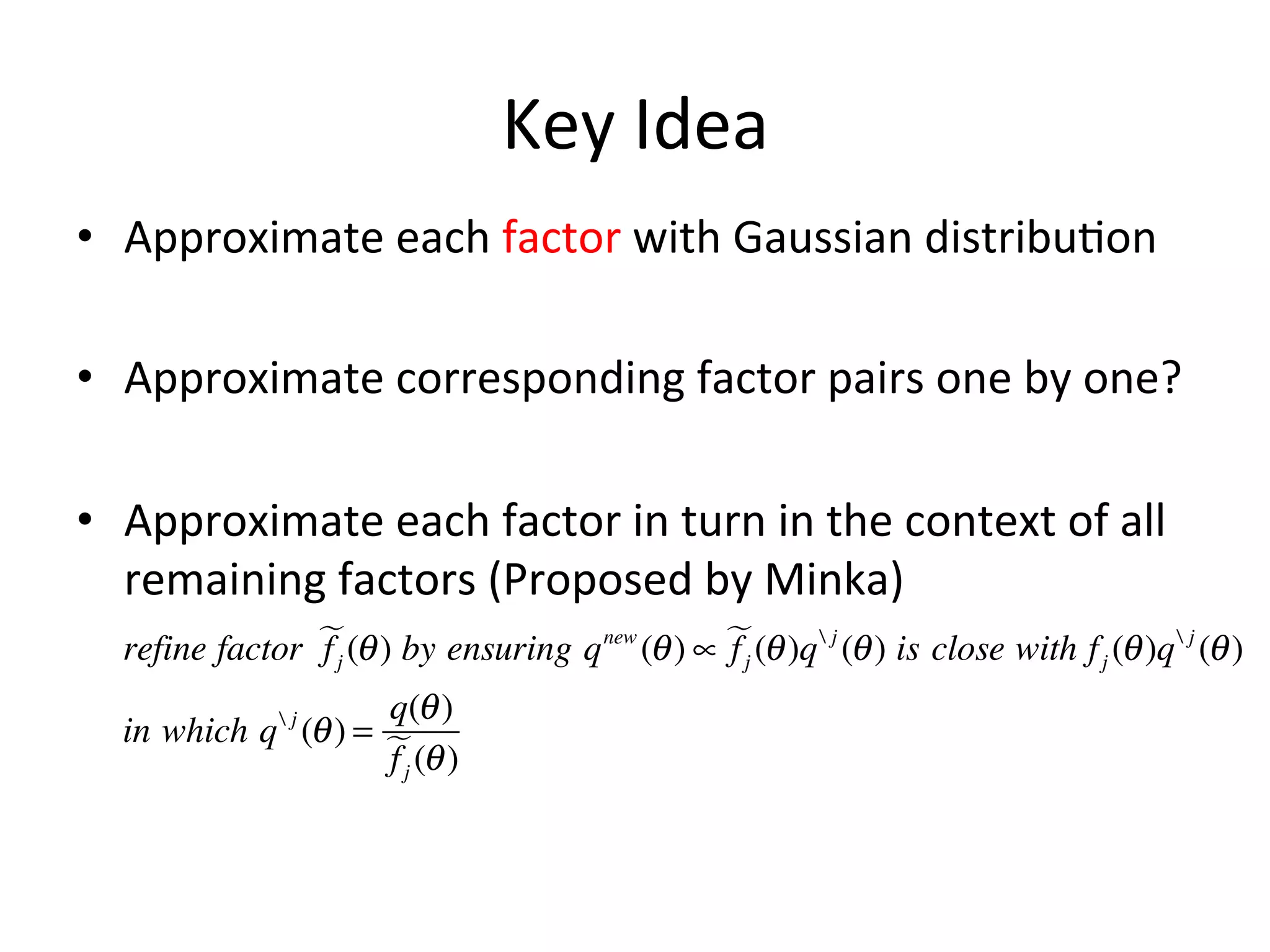 Key	
  Idea	
  
•  Approximate	
  each	
  factor	
  with	
  Gaussian	
  distribu(on	
  
•  Approximate	
  corresponding	
  factor	
  pairs	
  one	
  by	
  one?	
  
•  Approximate	
  each	
  factor	
  in	
  turn	
  in	
  the	
  context	
  of	
  all	
  
remaining	
  factors	
  (Proposed	
  by	
  Minka)	
  
refine factor  (θ ) by ensuring q new (θ ) ∝  (θ )q  j (θ ) is close with f j (θ )q  j (θ )
fj
fj
q(θ )
in which q (θ ) = 
f j (θ )
j

 