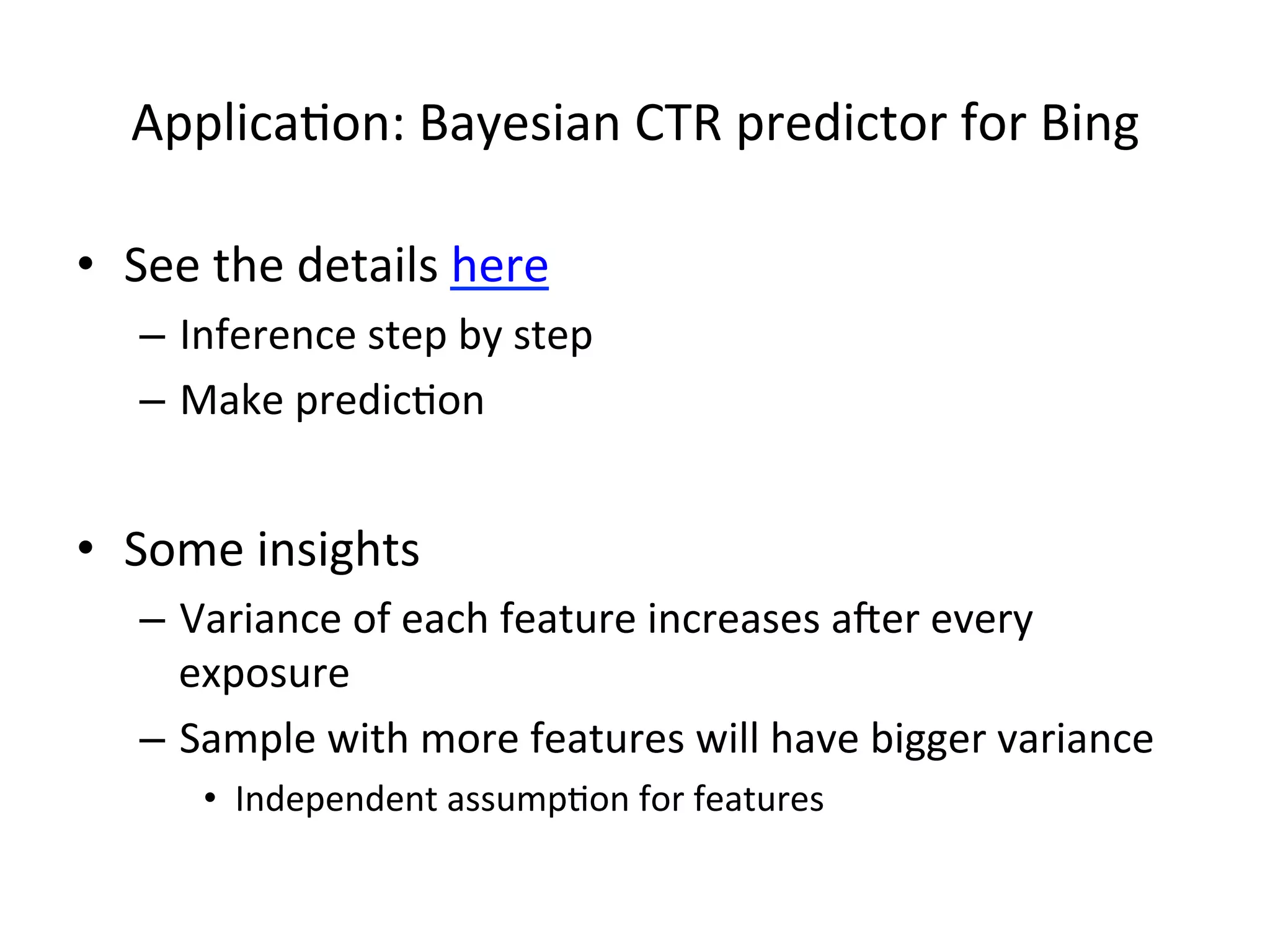 Applica(on:	
  Bayesian	
  CTR	
  predictor	
  for	
  Bing	
  
•  See	
  the	
  details	
  here	
  
–  Inference	
  step	
  by	
  step	
  
–  Make	
  predic(on	
  

•  Some	
  insights	
  
–  Variance	
  of	
  each	
  feature	
  increases	
  aker	
  every	
  
exposure	
  
–  Sample	
  with	
  more	
  features	
  will	
  have	
  bigger	
  variance	
  
•  Independent	
  assump(on	
  for	
  features	
  

 
