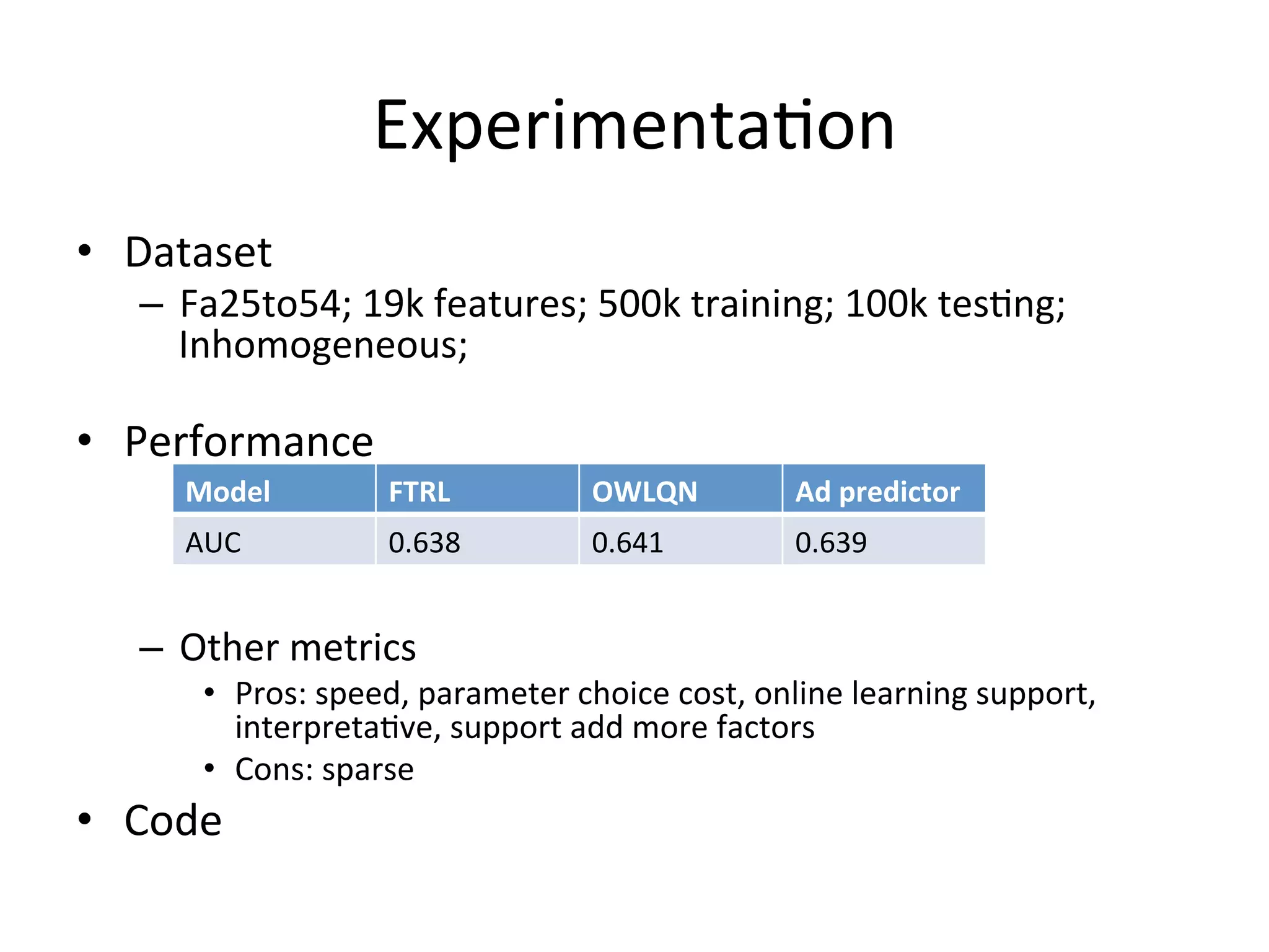 Experimenta(on	
  
•  Dataset	
  is	
  very	
  Inhomogeneous	
  
	
  

•  Performance	
  
	
  

Model	
  

FTRL	
  

OWLQN	
  

Ad	
  predictor	
  

AUC	
  

0.638	
  

0.641	
  

0.639	
  

	
  
–  Other	
  metrics	
  

•  Pros:	
  speed,	
  parameter	
  choice	
  cost,	
  online	
  learning	
  support,	
  
interpreta(ve,	
  support	
  add	
  more	
  factors	
  
•  Cons:	
  sparse	
  

•  Code	
  

 