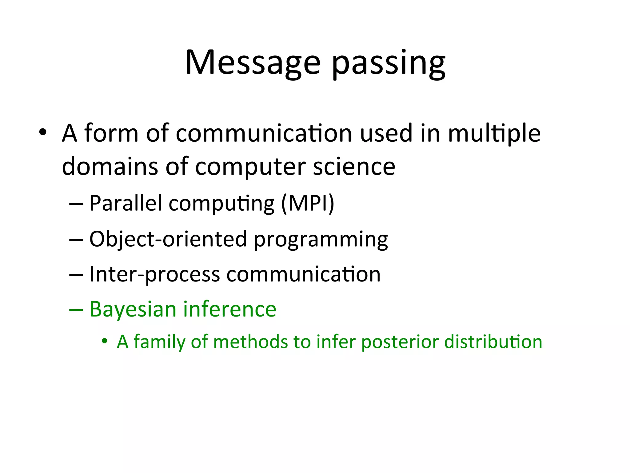Message	
  passing	
  
•  A	
  form	
  of	
  communica(on	
  used	
  in	
  mul(ple	
  
domains	
  of	
  computer	
  science	
  
–  Parallel	
  compu(ng	
  (MPI)	
  
–  Object-­‐oriented	
  programming	
  
–  Inter-­‐process	
  communica(on	
  
–  Bayesian	
  inference	
  
•  A	
  family	
  of	
  methods	
  to	
  infer	
  posterior	
  distribu(on	
  

 