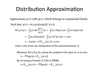 Distribu(on	
  Approxima(on	
  
Approximate p(x) with q(x), which belongs to exponential family
Such that: q(x) = h(x)g(η )exp{η T u(x)}
KL( p || q) = − ∫ p(x)In

q(x)
dx = − ∫ p(x)Inq(x)dx + ∫ p(x)Inp(x)dx
p(x)

= − ∫ p(x)Ing(η )dx − ∫ p(x)η T u(x) dx + const
= − Ing(η ) − η T Ε p( x ) [u(x)] + const
where const terms are independent of the natural parameter η

Minimize KL( p || q) by setting the gradient with repect to η to zero:
=> −∇Ing(η ) = Ε p( x ) [u(x)]
By leveraging formula (2.226) in PRML:
=> E q( x ) [u(x)] = −∇Ing(η ) = Ε p( x ) [u(x)]

 