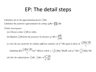 EP:	
  The	
  detail	
  steps	
  
	
  	
  

1.Initialize all of the approximating factors i (θ )
f
2.Initialize the posterior approximation by setting : q(θ ) ∝ ∏ i (θ )
f
i

3.Until convergence :
(a). Choose a fator  (θ ) to refine.
fj
q(θ )
(b). Remove  (θ ) from the posterior by division : q  j (θ ) = 
fj
f j (θ )
(c). Get the new posterior by settting sufficient statistics of q

new

f j (θ )q  j (θ )
(θ ) equal to those of
zj

f j (θ )q  j (θ ) new
1
(minimize KL(
|| q (θ ))),in which z j = ∫ f j (θ )q  j (θ )dθ , and q new (θ ) = j (θ )q  j (θ )
f
zj
k
new
 (θ ) :  (θ ) = k q (θ )
(d). Get the refined factor f j
fj
q  j (θ )

 