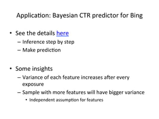 Applica(on:	
  Bayesian	
  CTR	
  predictor	
  for	
  Bing	
  
•  See	
  the	
  details	
  here	
  
–  Inference	
  step	
  by	
  step	
  
–  Make	
  predic(on	
  

•  Some	
  insights	
  
–  Variance	
  of	
  each	
  feature	
  increases	
  aker	
  every	
  
exposure	
  
–  Sample	
  with	
  more	
  features	
  will	
  have	
  bigger	
  variance	
  
•  Independent	
  assump(on	
  for	
  features	
  

 