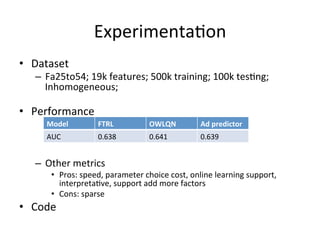 Experimenta(on	
  
•  Dataset	
  is	
  very	
  Inhomogeneous	
  
	
  

•  Performance	
  
	
  

Model	
  

FTRL	
  

OWLQN	
  

Ad	
  predictor	
  

AUC	
  

0.638	
  

0.641	
  

0.639	
  

	
  
–  Other	
  metrics	
  

•  Pros:	
  speed,	
  parameter	
  choice	
  cost,	
  online	
  learning	
  support,	
  
interpreta(ve,	
  support	
  add	
  more	
  factors	
  
•  Cons:	
  sparse	
  

•  Code	
  

 