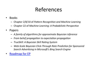 References	
  
•  Books	
  
–  Chapter	
  2/8/10	
  of	
  PaMern	
  RecogniFon	
  and	
  Machine	
  Learning	
  
–  Chapter	
  22	
  of	
  Machine	
  Learning:	
  A	
  ProbabilisFc	
  PerspecFve	
  

•  Papers	
  
– 
– 
– 
– 

A	
  family	
  of	
  algorithms	
  for	
  approximate	
  Bayesian	
  inference	
  
From	
  belief	
  propagaFon	
  to	
  expectaFon	
  propagaFon	
  
TrueSkill:	
  A	
  Bayesian	
  Skill	
  RaFng	
  System	
  
Web-­‐Scale	
  Bayesian	
  Click-­‐Through	
  Rate	
  PredicFon	
  for	
  Sponsored	
  
Search	
  AdverFsing	
  in	
  MicrosoI’s	
  Bing	
  Search	
  Engine	
  

•  Roadmap	
  for	
  EP	
  

 