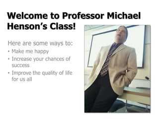 Welcome to Professor Michael
Henson’s Class!
Here are some ways to:
• Make me happy
• Increase your chances of
success
• Improve the quality of life
for us all
 