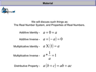 We will discuss such things as: The Real Number System, and Properties of Real Numbers.  Material Additive Identity -  Additive Inverse -  Multiplicative Identity -  Multiplicative Inverse -  Distributive Property -   