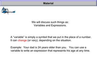 We will discuss such things as: Variables and Expressions. Material A “variable” is simply a symbol that we put in the place of a number. It can  change  (or vary), depending on the situation. Example:  Your dad is 24 years older than you.  You can use a  variable to write an expression that represents his age at any time. 