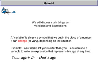 We will discuss such things as: Variables and Expressions. Material A “variable” is simply a symbol that we put in the place of a number. It can  change  (or vary), depending on the situation. Example:  Your dad is 24 years older than you.  You can use a  variable to write an expression that represents his age at any time. 