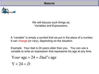 We will discuss such things as: Variables and Expressions. Material A “variable” is simply a symbol that we put in the place of a number. It can  change  (or vary), depending on the situation. Example:  Your dad is 24 years older than you.  You can use a  variable to write an expression that represents his age at any time. 