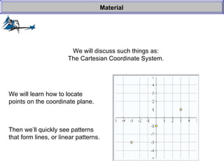 We will discuss such things as: The Cartesian Coordinate System. Material We will learn how to locate points on the coordinate plane. Then we’ll quickly see patterns that form lines, or linear patterns. 