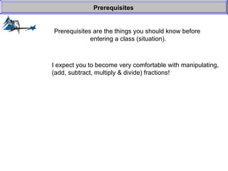 Prerequisites are the things you should know before  entering a class (situation). Prerequisites I expect you to become very comfortable with manipulating, (add, subtract, multiply & divide) fractions! 