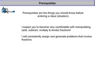 Prerequisites are the things you should know before  entering a class (situation). Prerequisites I expect you to become very comfortable with manipulating, (add, subtract, multiply & divide) fractions! I will consistently assign and generate problems that involve fractions. 