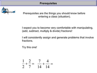 Prerequisites are the things you should know before  entering a class (situation). Prerequisites I expect you to become very comfortable with manipulating, (add, subtract, multiply & divide) fractions! I will consistently assign and generate problems that involve fractions. Try this one! 