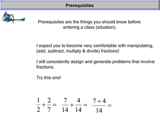 Prerequisites are the things you should know before  entering a class (situation). Prerequisites I expect you to become very comfortable with manipulating, (add, subtract, multiply & divide) fractions! I will consistently assign and generate problems that involve fractions. Try this one! 