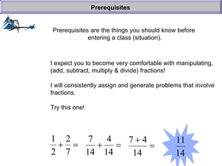 Prerequisites are the things you should know before  entering a class (situation). Prerequisites I expect you to become very comfortable with manipulating, (add, subtract, multiply & divide) fractions! I will consistently assign and generate problems that involve fractions. Try this one! 