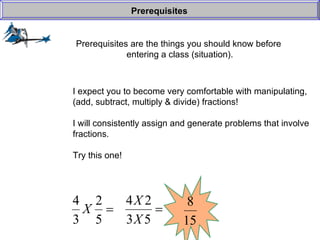 Prerequisites are the things you should know before  entering a class (situation). Prerequisites I expect you to become very comfortable with manipulating, (add, subtract, multiply & divide) fractions! I will consistently assign and generate problems that involve fractions. Try this one! 