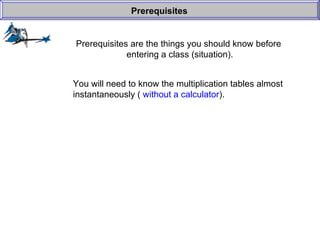 Prerequisites are the things you should know before  entering a class (situation). Prerequisites You will need to know the multiplication tables almost instantaneously (  without a calculator ). 