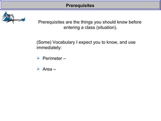 Prerequisites are the things you should know before  entering a class (situation). Prerequisites (Some) Vocabulary I expect you to know, and use  immediately: Perimeter –  Area –  