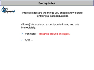 Prerequisites are the things you should know before  entering a class (situation). Prerequisites (Some) Vocabulary I expect you to know, and use  immediately: Perimeter –  Area –  distance around an object. 