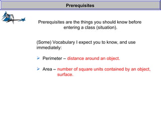 Prerequisites are the things you should know before  entering a class (situation). Prerequisites (Some) Vocabulary I expect you to know, and use  immediately: Perimeter –  Area –  distance around an object. number of square units contained by an object, surface. 