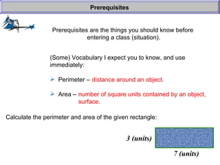 Prerequisites are the things you should know before  entering a class (situation). Prerequisites (Some) Vocabulary I expect you to know, and use  immediately: Perimeter –  Area –  distance around an object. number of square units contained by an object, surface. Calculate the perimeter and area of the given rectangle: 7 (units) 3 (units) 