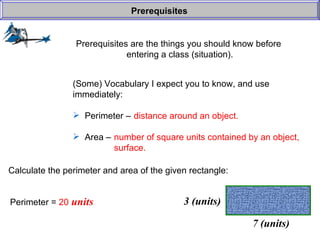 Prerequisites are the things you should know before  entering a class (situation). Prerequisites (Some) Vocabulary I expect you to know, and use  immediately: Perimeter –  Area –  distance around an object. number of square units contained by an object, surface. Calculate the perimeter and area of the given rectangle: Perimeter =  20  units 7 (units) 3 (units) 