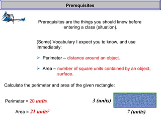 Prerequisites are the things you should know before  entering a class (situation). Prerequisites (Some) Vocabulary I expect you to know, and use  immediately: Perimeter –  Area –  distance around an object. number of square units contained by an object, surface. Calculate the perimeter and area of the given rectangle: Perimeter =  20  units Area =  21 units 2 7 (units) 3 (units) 