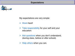 My expectations are very simple: Work  Hard! Take responsibility  for your self and your    education. Ask questions  when you don’t understand,   (during class, before or after school). Help others  when you can. Expectations 