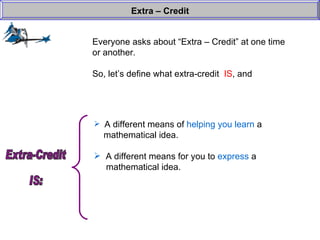 Everyone asks about “Extra – Credit” at one time or another. So, let’s define what extra-credit  IS , and  Extra – Credit A different means of  helping you learn  a    mathematical idea. A different means for you to  express  a    mathematical idea. Extra-Credit  IS: 