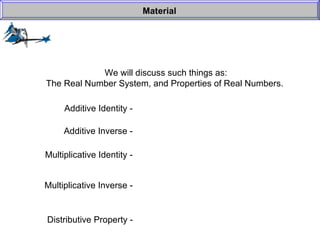 We will discuss such things as: The Real Number System, and Properties of Real Numbers.  Material Additive Identity -  Additive Inverse -  Multiplicative Identity -  Multiplicative Inverse -  Distributive Property -   