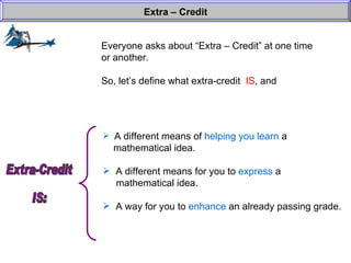 Everyone asks about “Extra – Credit” at one time or another. So, let’s define what extra-credit  IS , and  Extra – Credit A different means of  helping you learn  a    mathematical idea. A different means for you to  express  a    mathematical idea. A way for you to  enhance  an already passing grade. Extra-Credit  IS: 